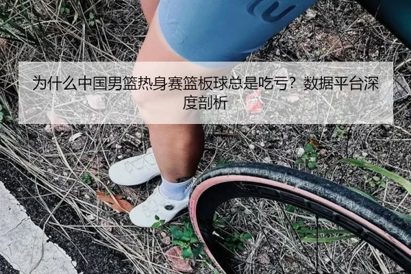 为什么中国男篮热身赛篮板球总是吃亏？数据平台深度剖析
